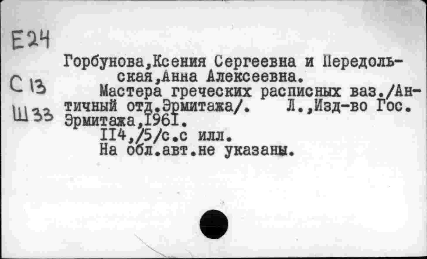 ﻿Еач
Горбунова,Ксения Сергеевна и Передоль-Р і-	ская,Анна Алексеевна.
Мастера греческих расписных ваз./Ан-тичный отд.Эрмитажа/.	Л.,Изд-во Гос.
Эрмитажа^..
На обл.авт.не указаны.